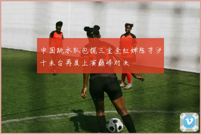 中国跳水队包揽三金全红婵陈芋汐十米台再度上演巅峰对决