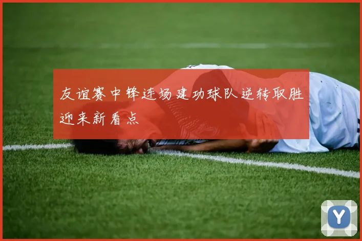 友谊赛中锋连场建功球队逆转取胜迎来新看点