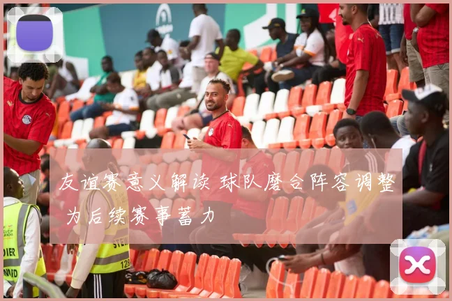 友谊赛意义解读 球队磨合阵容调整 为后续赛事蓄力